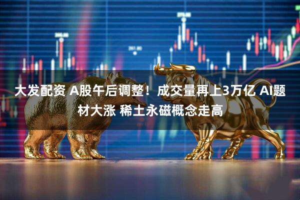 大发配资 A股午后调整!成交量再上3万亿 AI题材大涨 稀土永磁概念走高