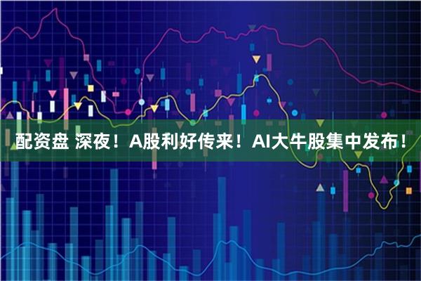 配资盘 深夜！A股利好传来！AI大牛股集中发布！