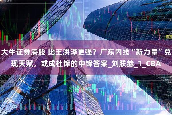 大牛证券港股 比王洪泽更强?广东内线“新力量”兑现天赋,或成杜锋的中锋答案_刘朕赫_1_CBA