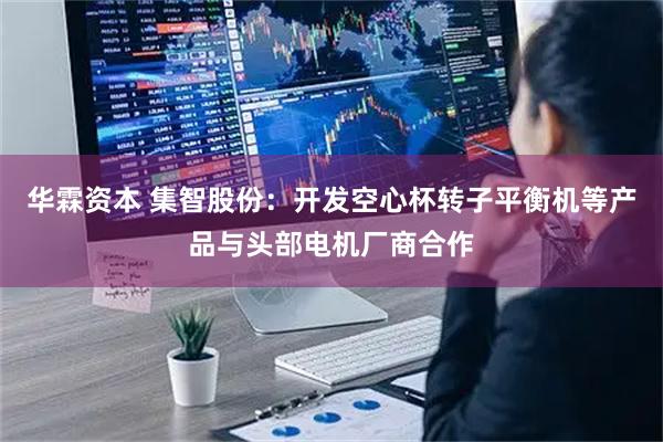 华霖资本 集智股份：开发空心杯转子平衡机等产品与头部电机厂商合作