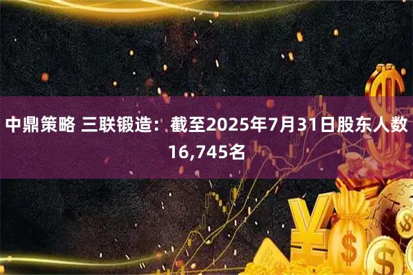 中鼎策略 三联锻造：截至2025年7月31日股东人数16,745名