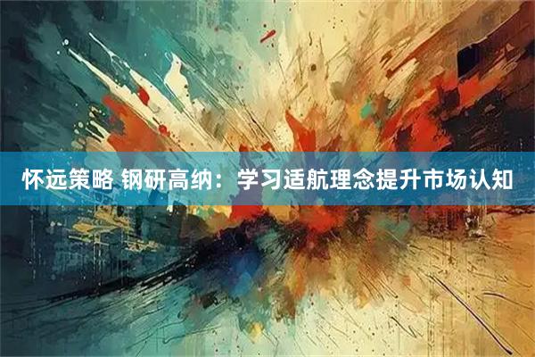 怀远策略 钢研高纳：学习适航理念提升市场认知
