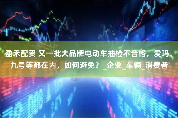盈禾配资 又一批大品牌电动车抽检不合格，爱玛、九号等都在内，如何避免？_企业_车辆_消费者