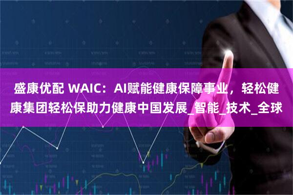盛康优配 WAIC:AI赋能健康保障事业,轻松健康集团轻松保助力健康中国发展_智能_技术_全球