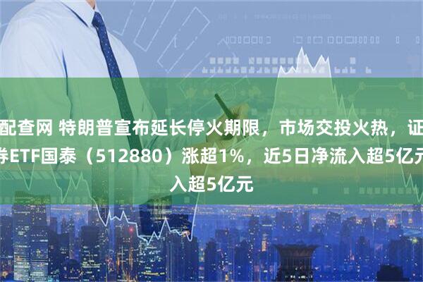 配查网 特朗普宣布延长停火期限，市场交投火热，证券ETF国泰（512880）涨超1%，近5日净流入超5亿元