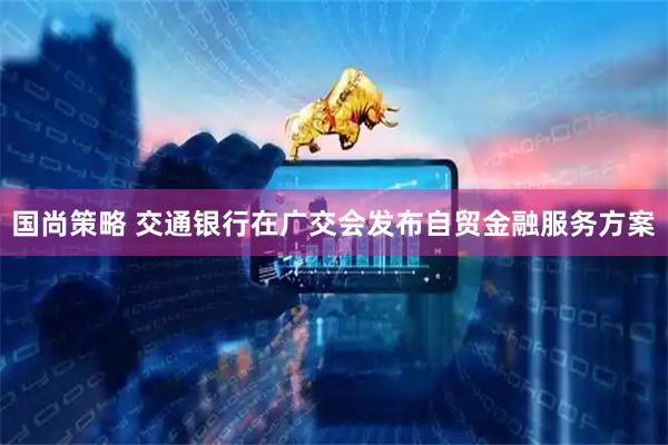 国尚策略 交通银行在广交会发布自贸金融服务方案