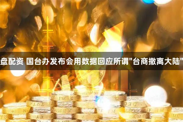 盘配资 国台办发布会用数据回应所谓"台商撤离大陆"