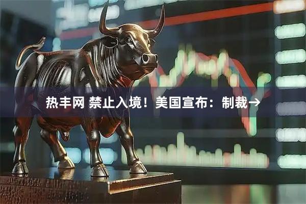 热丰网 禁止入境！美国宣布：制裁→