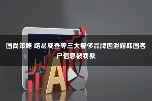 国尚策略 路易威登等三大奢侈品牌因泄露韩国客户信息被罚款