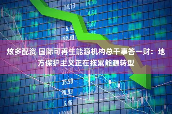 炫多配资 国际可再生能源机构总干事答一财：地方保护主义正在拖累能源转型