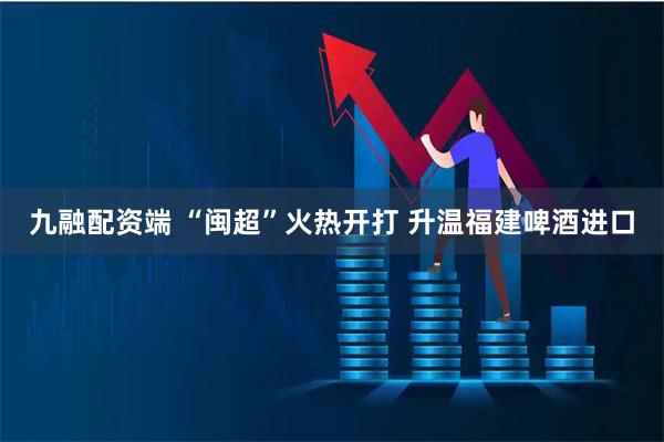 九融配资端 “闽超”火热开打 升温福建啤酒进口
