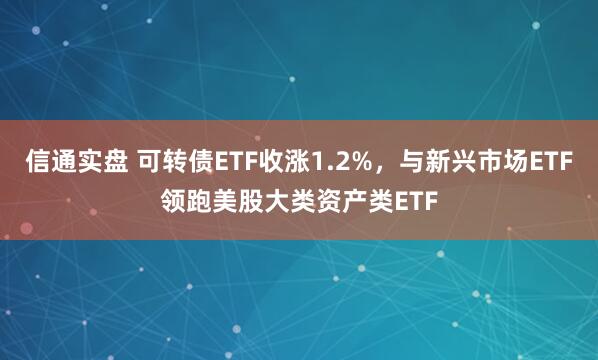 信通实盘 可转债ETF收涨1.2%，与新兴市场ETF领跑美股大类资产类ETF