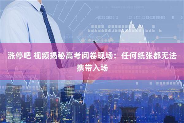 涨停吧 视频揭秘高考阅卷现场：任何纸张都无法携带入场