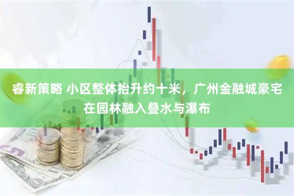 睿新策略 小区整体抬升约十米,广州金融城豪宅在园林融入叠水与瀑布
