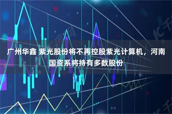广州华鑫 紫光股份将不再控股紫光计算机，河南国资系将持有多数股份