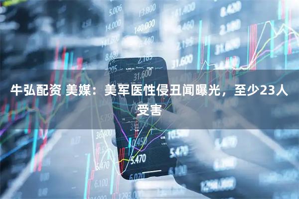 牛弘配资 美媒：美军医性侵丑闻曝光，至少23人受害