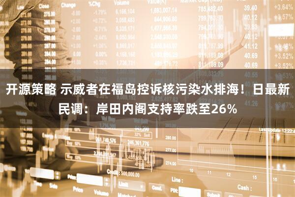 开源策略 示威者在福岛控诉核污染水排海！日最新民调：岸田内阁支持率跌至26%