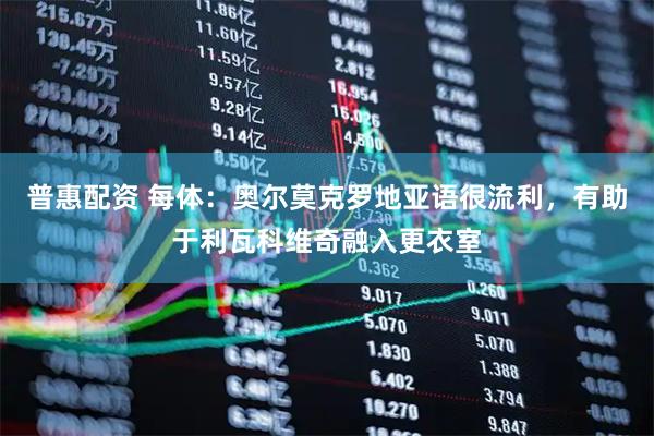 普惠配资 每体：奥尔莫克罗地亚语很流利，有助于利瓦科维奇融入更衣室